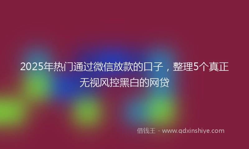 2025年热门通过微信放款的口子，整理5个真正无视风控黑白的网贷
