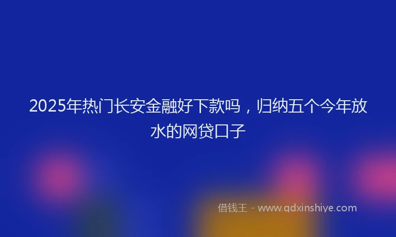 2025年热门长安金融好下款吗，归纳五个今年放水的网贷口子