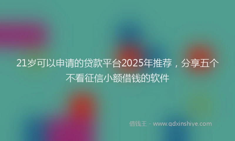21岁可以申请的贷款平台2025年推荐，分享五个不看征信小额借钱的软件