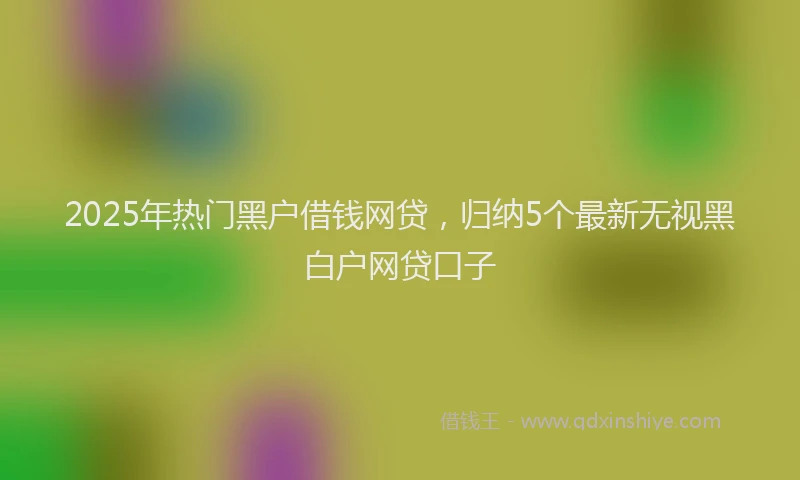 2025年热门黑户借钱网贷，归纳5个最新无视黑白户网贷口子