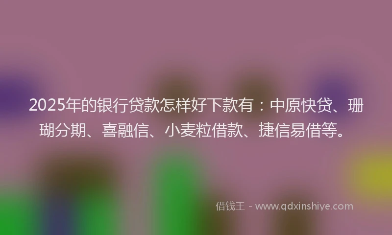 2025年的银行贷款怎样好下款有：中原快贷、珊瑚分期、喜融信、小麦粒借款、捷信易借等。