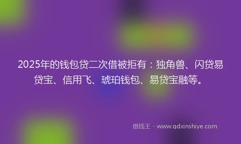 2025年的钱包贷二次借被拒有：独角兽、闪贷易贷宝、信用飞、琥珀钱包、易贷宝融等。