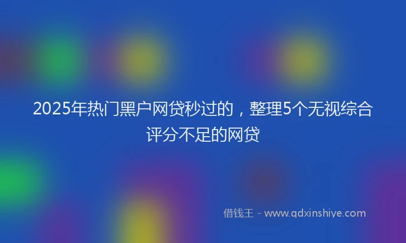 2025年热门黑户网贷秒过的，整理5个无视综合评分不足的网贷