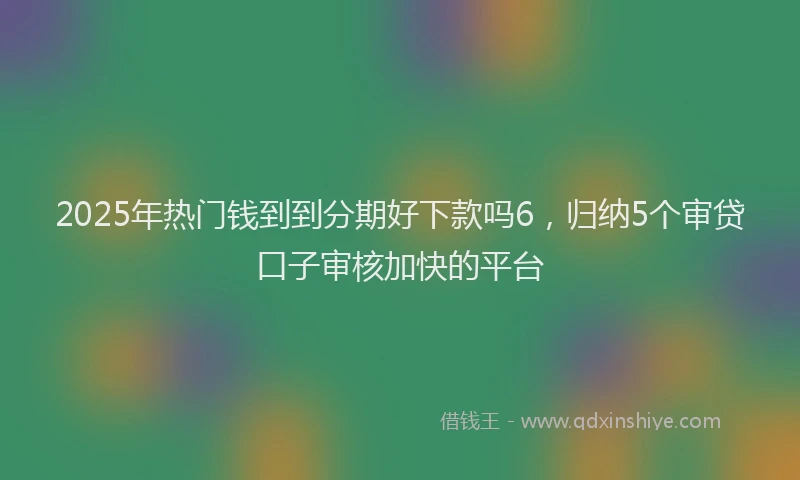 2025年热门钱到到分期好下款吗6，归纳5个审贷口子审核加快的平台