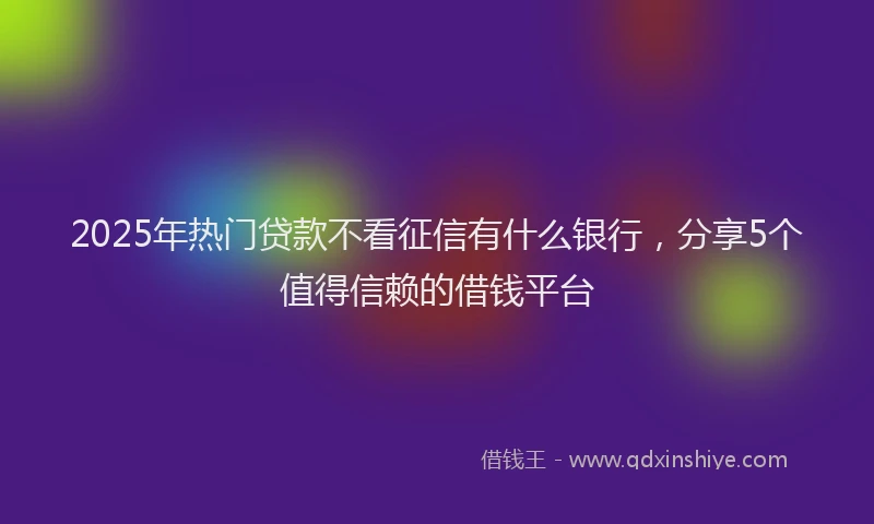 2025年热门贷款不看征信有什么银行，分享5个值得信赖的借钱平台