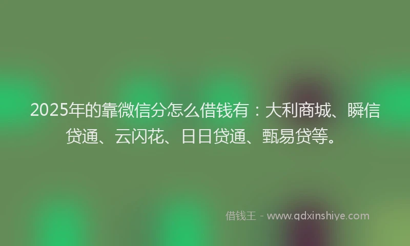 2025年的靠微信分怎么借钱有：大利商城、瞬信贷通、云闪花、日日贷通、甄易贷等。