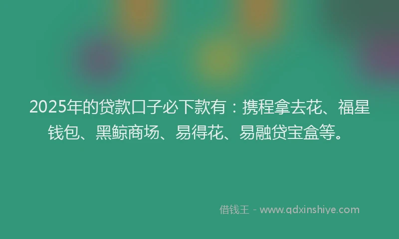 2025年的贷款口子必下款有：携程拿去花、福星钱包、黑鲸商场、易得花、易融贷宝盒等。