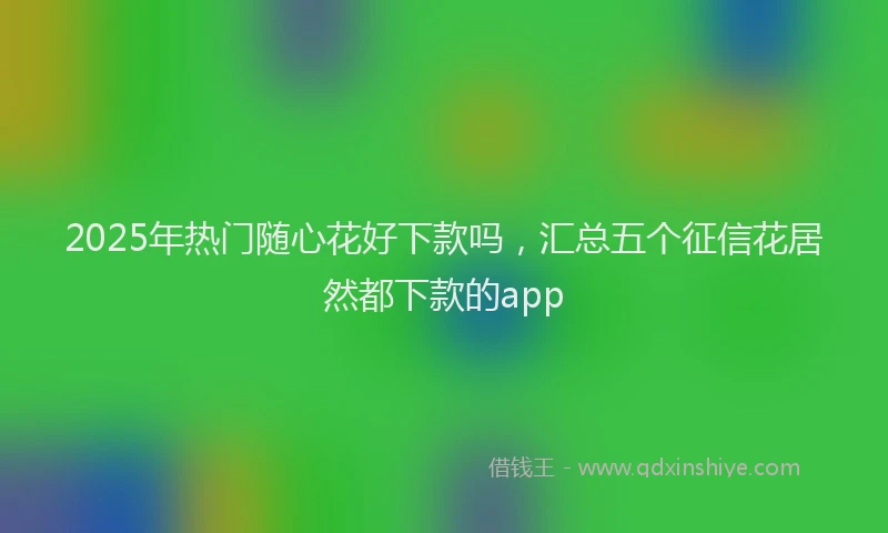 2025年热门随心花好下款吗，汇总五个征信花居然都下款的app