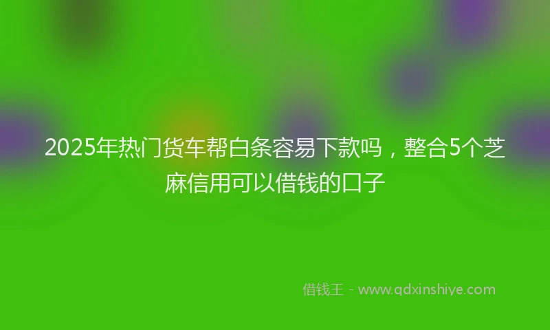 2025年热门货车帮白条容易下款吗，整合5个芝麻信用可以借钱的口子