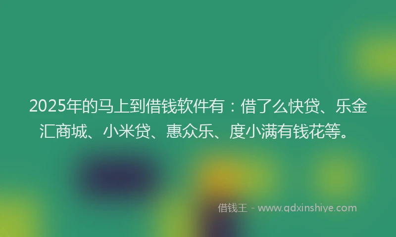 2025年的马上到借钱软件有：借了么快贷、乐金汇商城、小米贷、惠众乐、度小满有钱花等。
