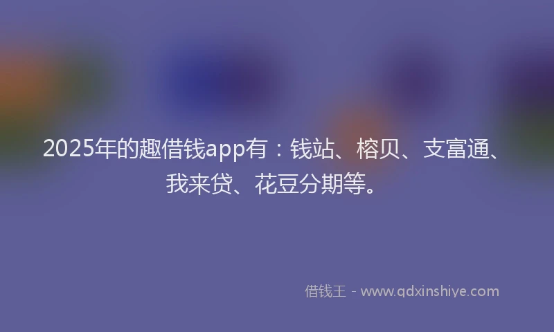 2025年的趣借钱app有：钱站、榕贝、支富通、我来贷、花豆分期等。