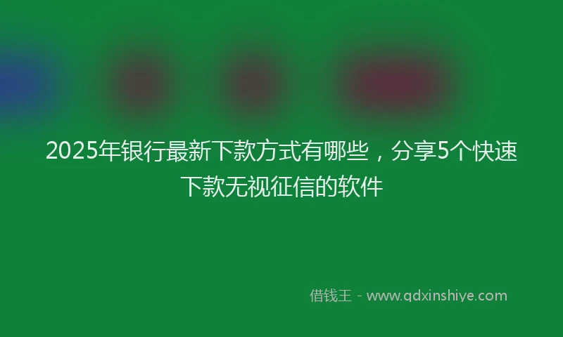 2025年银行最新下款方式有哪些，分享5个快速下款无视征信的软件