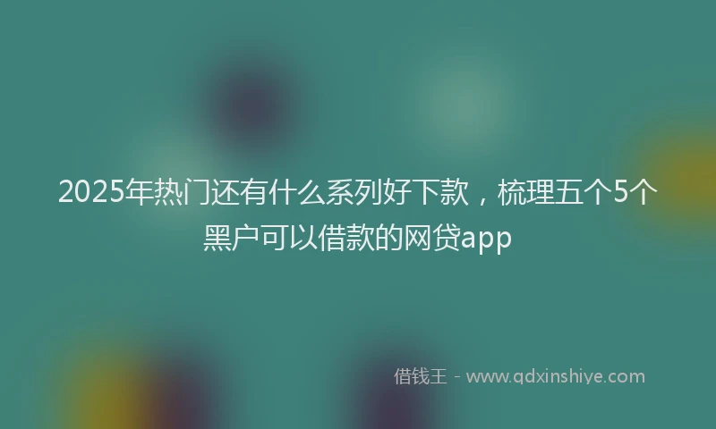 2025年热门还有什么系列好下款，梳理五个5个黑户可以借款的网贷app