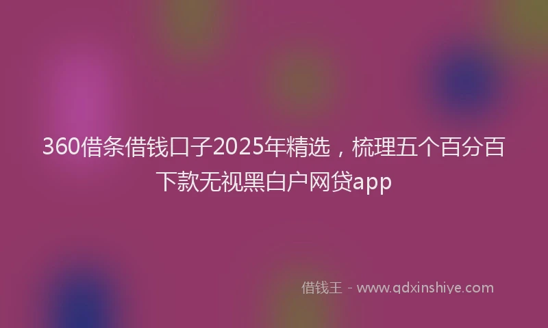 360借条借钱口子2025年精选，梳理五个百分百下款无视黑白户网贷app