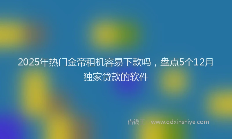 2025年热门金帝租机容易下款吗，盘点5个12月独家贷款的软件