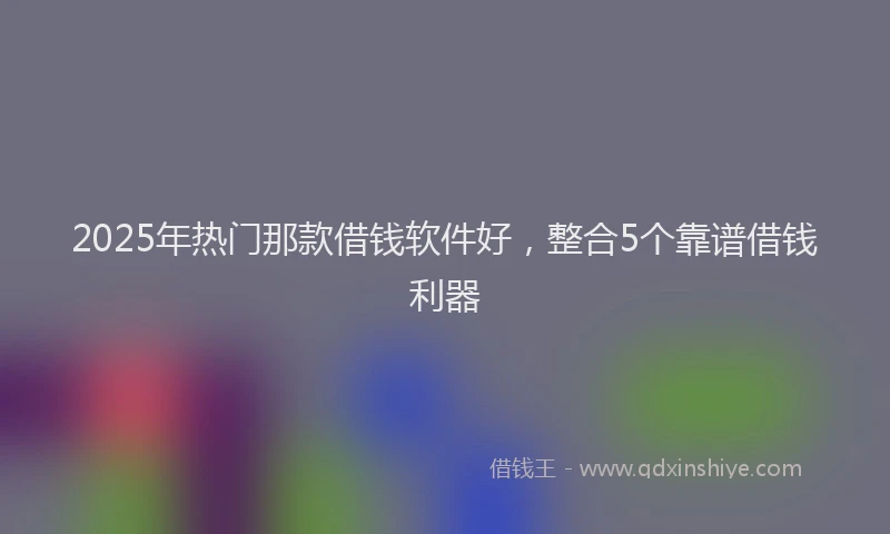 2025年热门那款借钱软件好，整合5个靠谱借钱利器