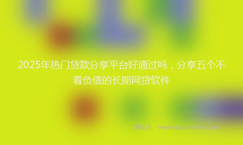 2025年热门贷款分享平台好通过吗，分享五个不看负债的长期网贷软件