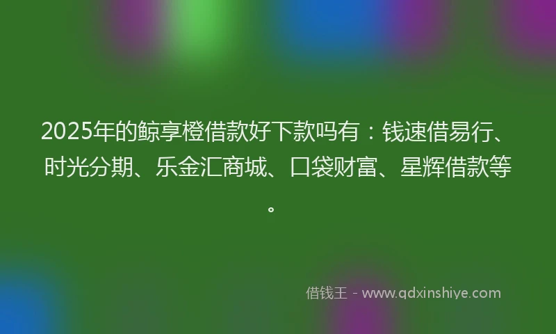 2025年的鲸享橙借款好下款吗有：钱速借易行、时光分期、乐金汇商城、口袋财富、星辉借款等。