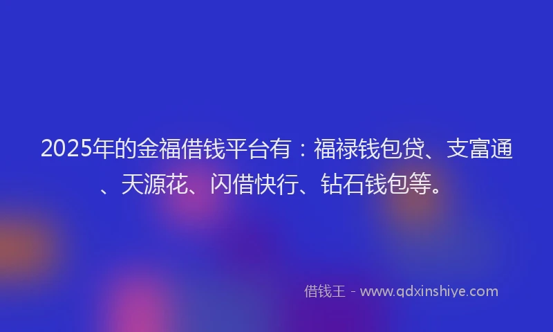 2025年的金福借钱平台有：福禄钱包贷、支富通、天源花、闪借快行、钻石钱包等。