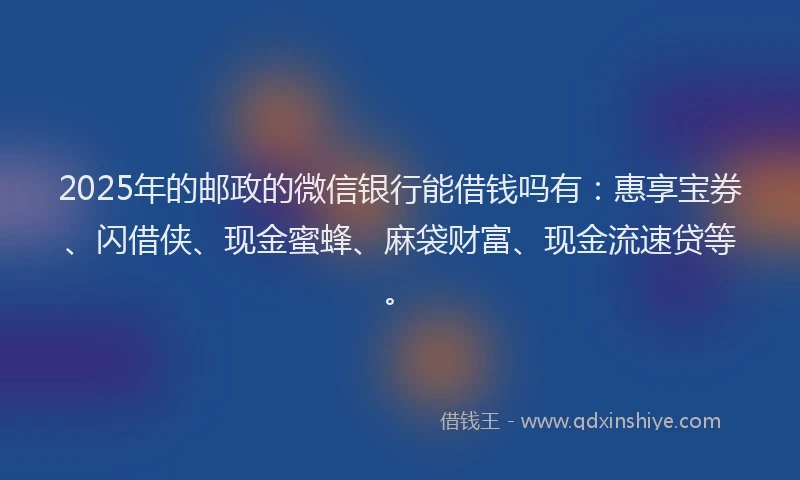 2025年的邮政的微信银行能借钱吗有：惠享宝券、闪借侠、现金蜜蜂、麻袋财富、现金流速贷等。
