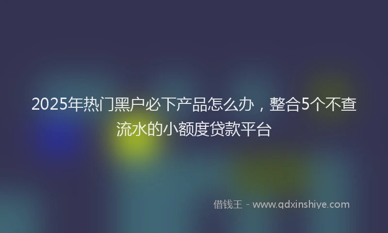 2025年热门黑户必下产品怎么办，整合5个不查流水的小额度贷款平台