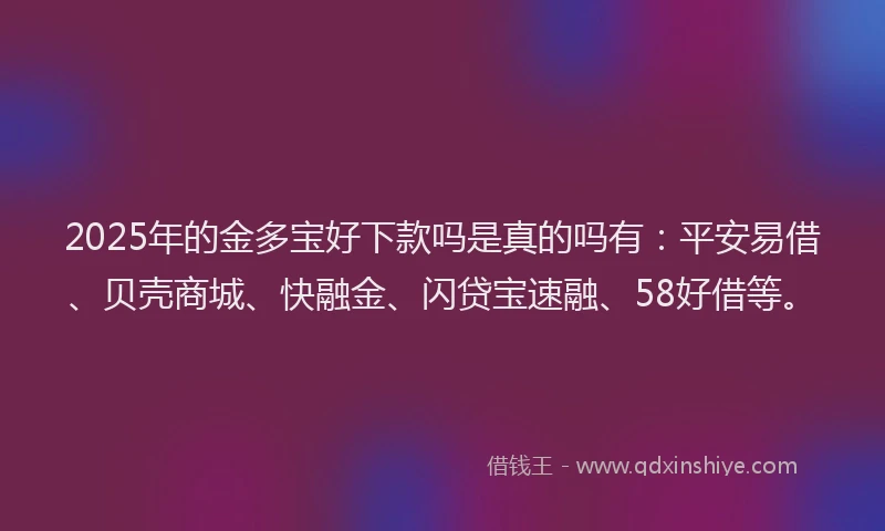 2025年的金多宝好下款吗是真的吗有：平安易借、贝壳商城、快融金、闪贷宝速融、58好借等。