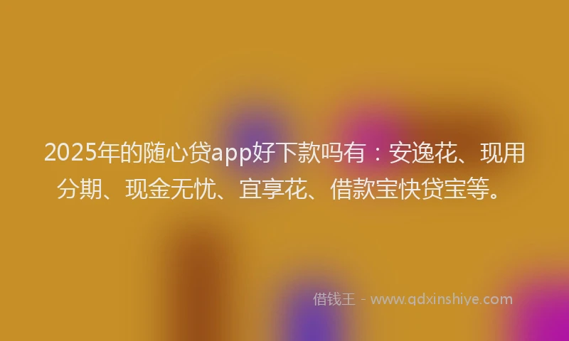 2025年的随心贷app好下款吗有：安逸花、现用分期、现金无忧、宜享花、借款宝快贷宝等。