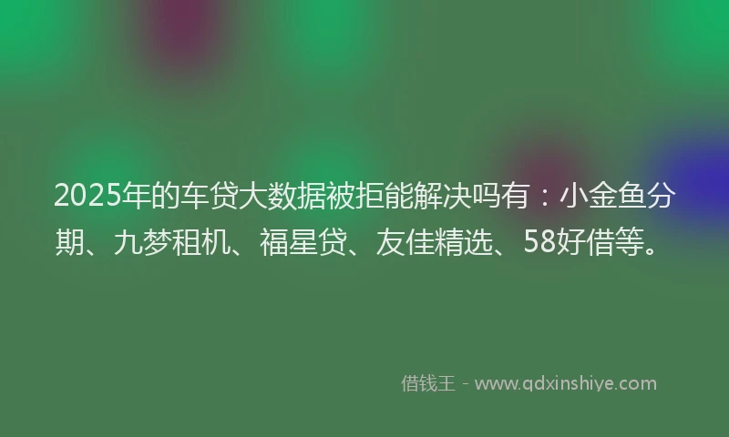 2025年的车贷大数据被拒能解决吗有：小金鱼分期、九梦租机、福星贷、友佳精选、58好借等。