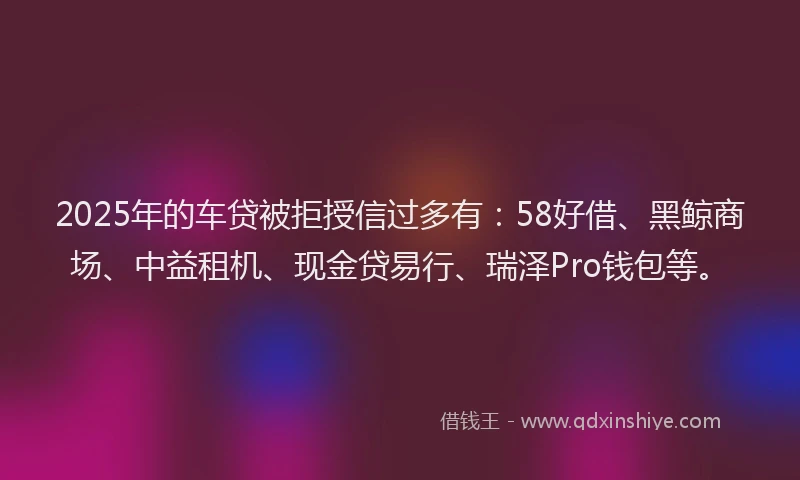 2025年的车贷被拒授信过多有：58好借、黑鲸商场、中益租机、现金贷易行、瑞泽Pro钱包等。