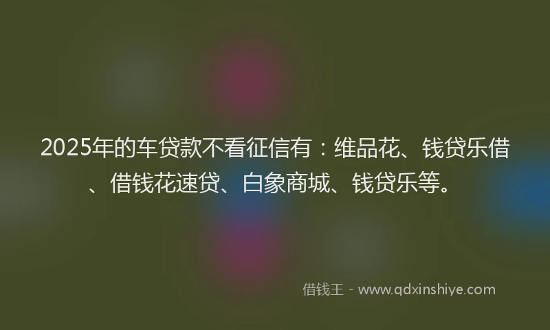 2025年的车贷款不看征信有：维品花、钱贷乐借、借钱花速贷、白象商城、钱贷乐等。