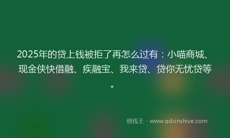 2025年的贷上钱被拒了再怎么过有：小喵商城、现金侠快借融、疾融宝、我来贷、贷你无忧贷等。