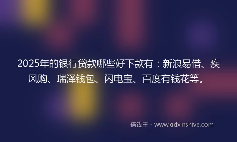 2025年的银行贷款哪些好下款有：新浪易借、疾风购、瑞泽钱包、闪电宝、百度有钱花等。