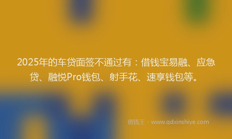2025年的车贷面签不通过有：借钱宝易融、应急贷、融悦Pro钱包、射手花、速享钱包等。