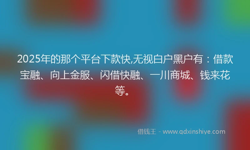 2025年的那个平台下款快,无视白户黑户有：借款宝融、向上金服、闪借快融、一川商城、钱来花等。