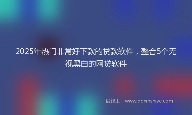 2025年热门非常好下款的贷款软件，整合5个无视黑白的网贷软件