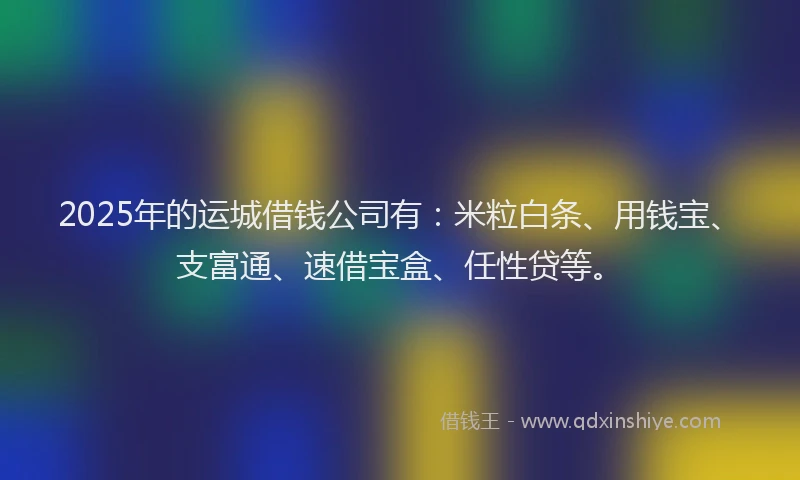 2025年的运城借钱公司有：米粒白条、用钱宝、支富通、速借宝盒、任性贷等。