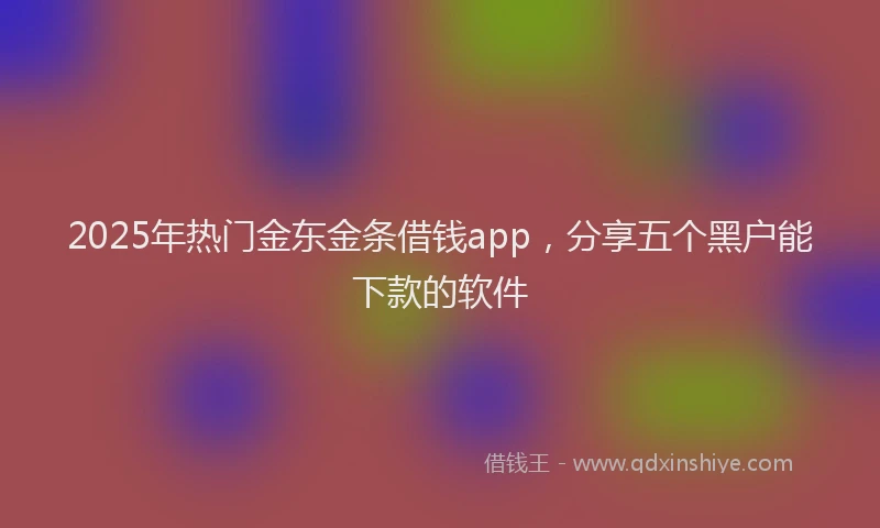2025年热门金东金条借钱app，分享五个黑户能下款的软件