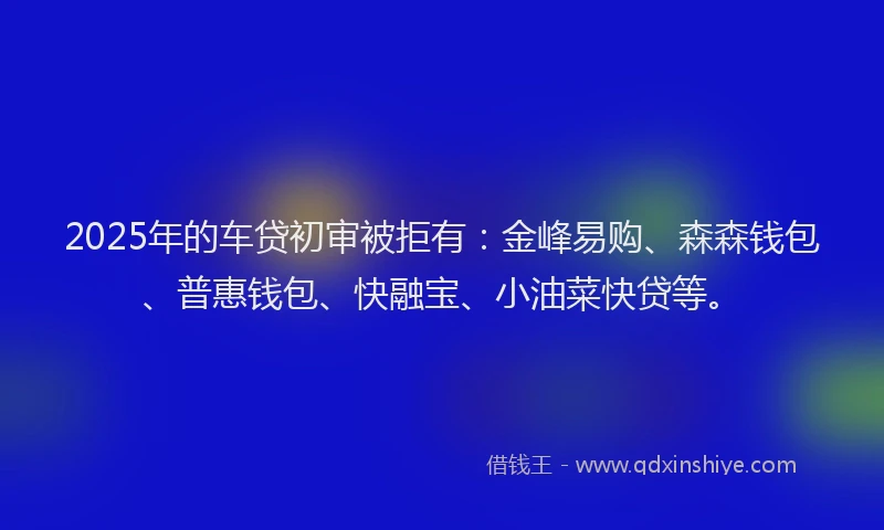 2025年的车贷初审被拒有：金峰易购、森森钱包、普惠钱包、快融宝、小油菜快贷等。