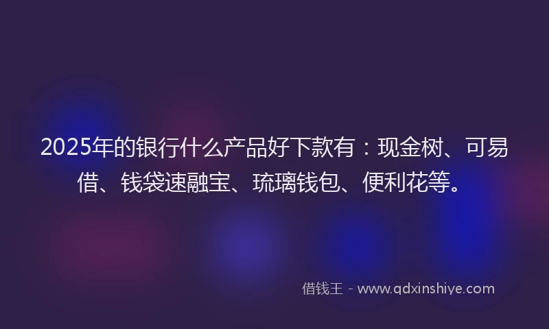 2025年的银行什么产品好下款有：现金树、可易借、钱袋速融宝、琉璃钱包、便利花等。