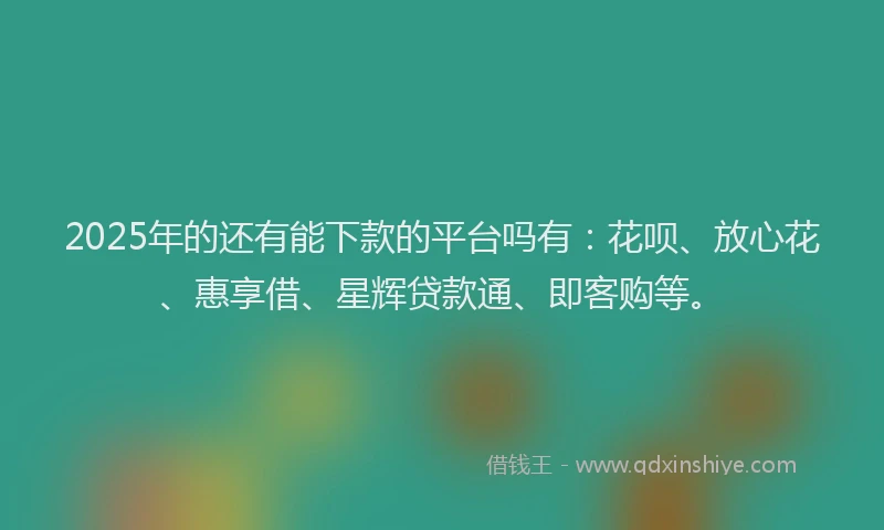 2025年的还有能下款的平台吗有：花呗、放心花、惠享借、星辉贷款通、即客购等。
