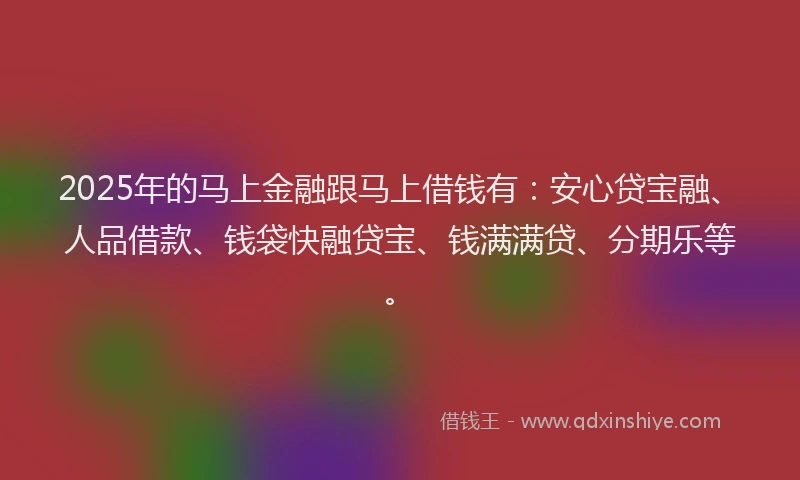 2025年的马上金融跟马上借钱有：安心贷宝融、人品借款、钱袋快融贷宝、钱满满贷、分期乐等。
