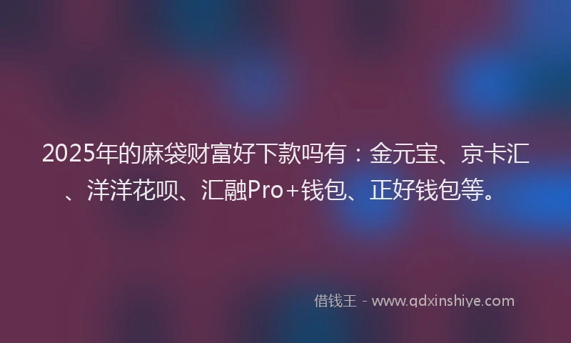 2025年的麻袋财富好下款吗有：金元宝、京卡汇、洋洋花呗、汇融Pro+钱包、正好钱包等。