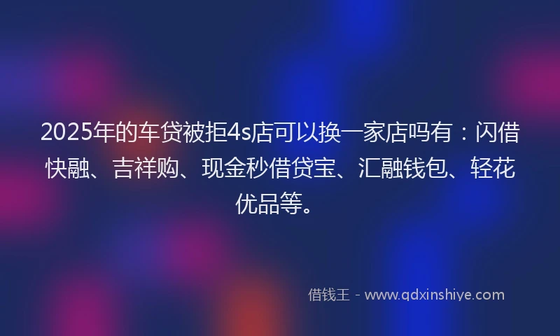 2025年的车贷被拒4s店可以换一家店吗有：闪借快融、吉祥购、现金秒借贷宝、汇融钱包、轻花优品等。