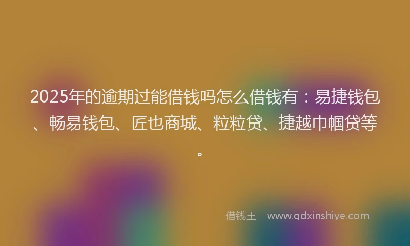 2025年的逾期过能借钱吗怎么借钱有：易捷钱包、畅易钱包、匠也商城、粒粒贷、捷越巾帼贷等。