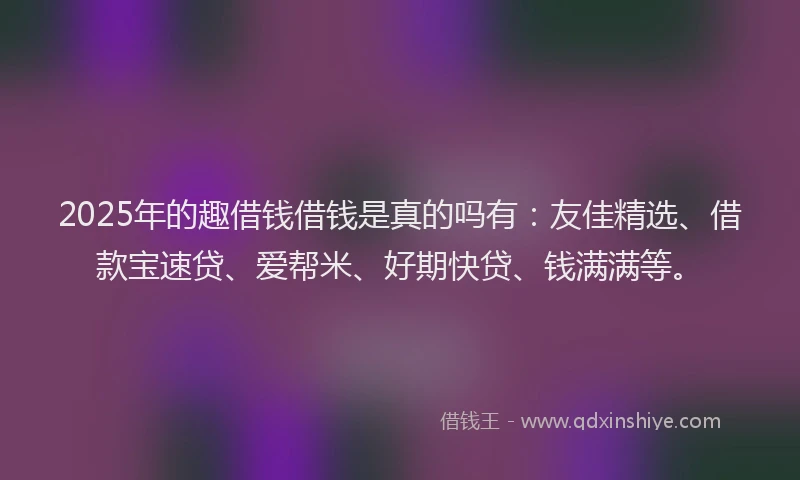 2025年的趣借钱借钱是真的吗有：友佳精选、借款宝速贷、爱帮米、好期快贷、钱满满等。