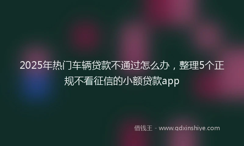 2025年热门车辆贷款不通过怎么办，整理5个正规不看征信的小额贷款app