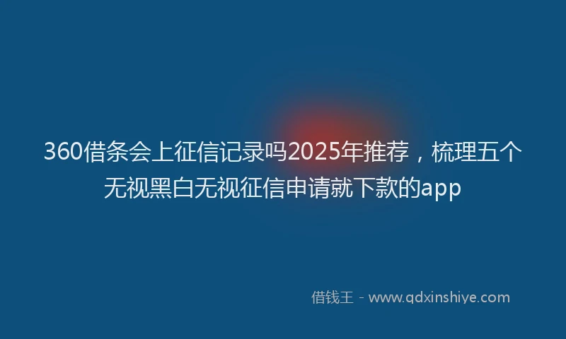 360借条会上征信记录吗2025年推荐，梳理五个无视黑白无视征信申请就下款的app