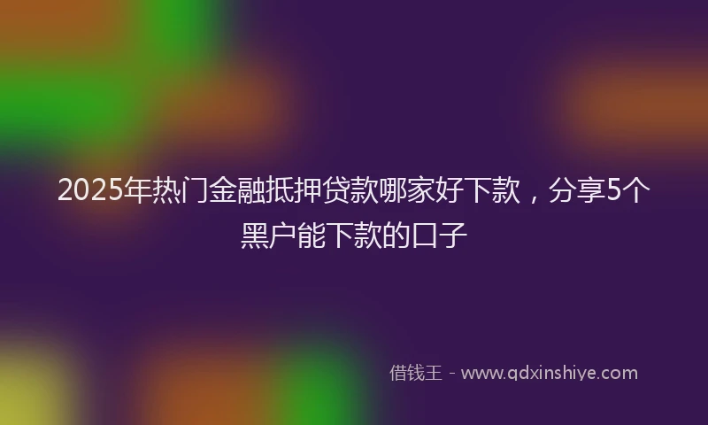 2025年热门金融抵押贷款哪家好下款，分享5个黑户能下款的口子