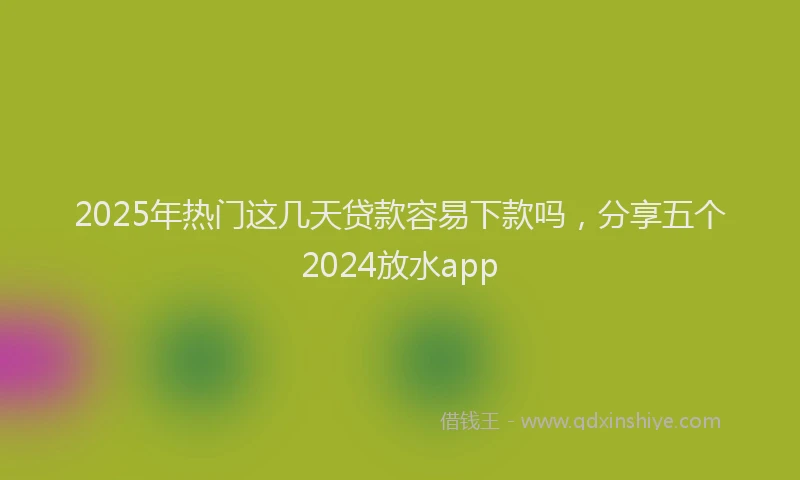 2025年热门这几天贷款容易下款吗，分享五个2024放水app