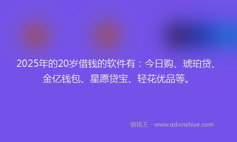 2025年的20岁借钱的软件有：今日购、琥珀贷、金亿钱包、星愿贷宝、轻花优品等。